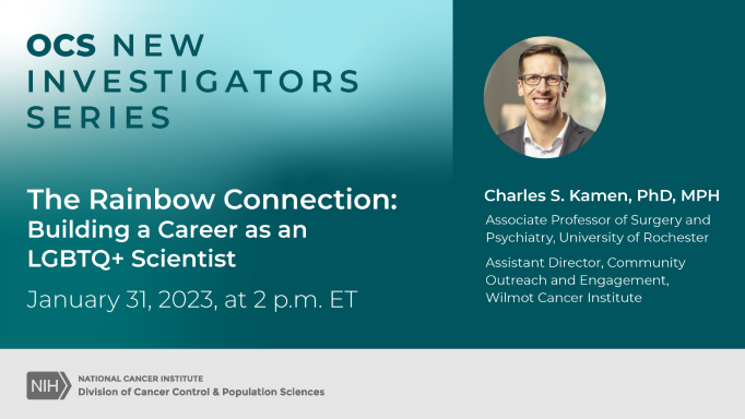 OCS New Investigators Series The Rainbow Connection: Building a Career as an LGBTQ+ Scientist. January 31, 2023, at 2 p.m. ET. Charles S. Kamen, PhD, MPH. Associate professor of Surgery and Psychiatry, University of Rochester. Assistant Director, Community Outreach and Engagement, Wilmot Cancer Institute.